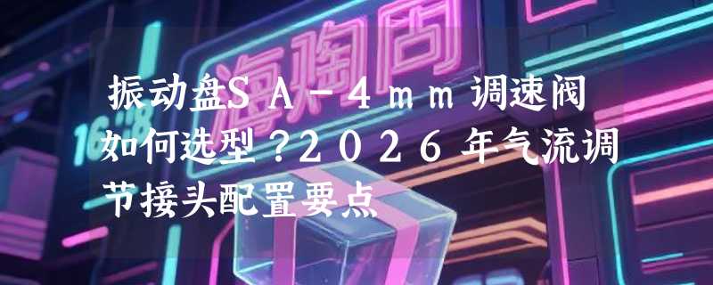 振动盘SA-4mm调速阀如何选型？2026年气流调节接头配置要点