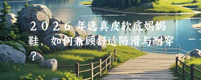 2026年选真皮软底妈妈鞋，如何兼顾舒适防滑与耐穿？