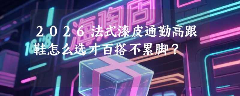 2026法式漆皮通勤高跟鞋怎么选才百搭不累脚？