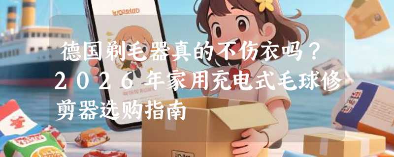 德国剃毛器真的不伤衣吗？2026年家用充电式毛球修剪器选购指南