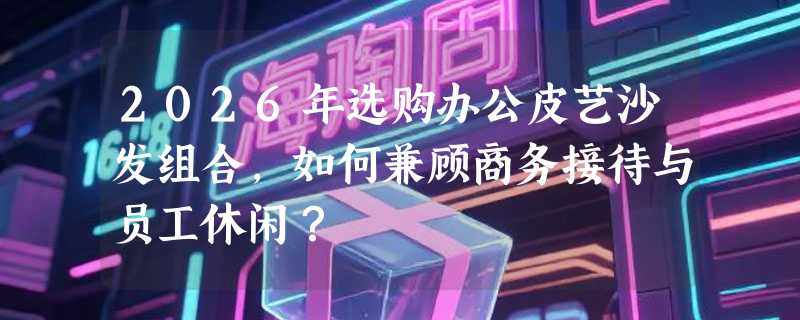 2026年选购办公皮艺沙发组合，如何兼顾商务接待与员工休闲？