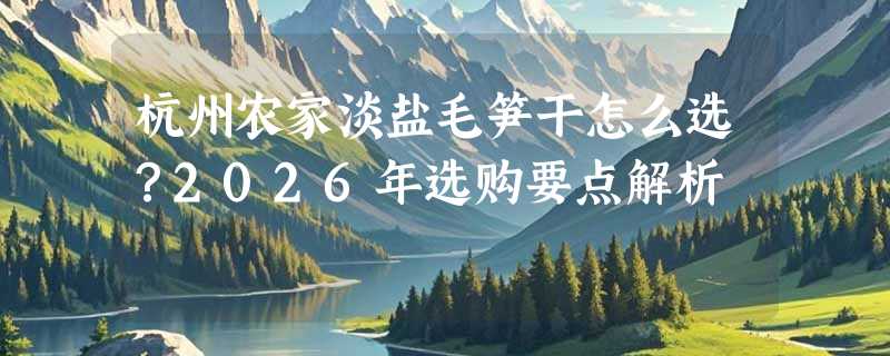 杭州农家淡盐毛笋干怎么选？2026年选购要点解析
