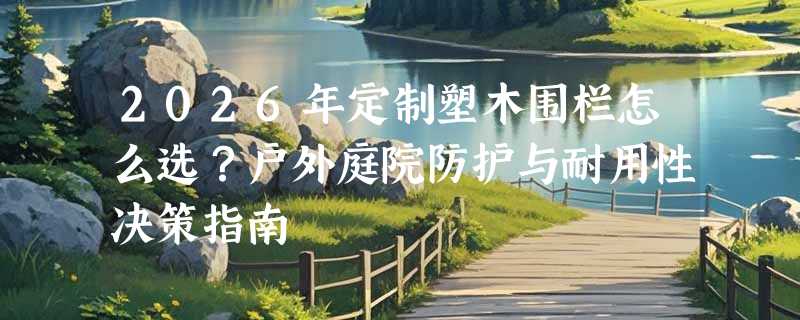 2026年定制塑木围栏怎么选？户外庭院防护与耐用性决策指南