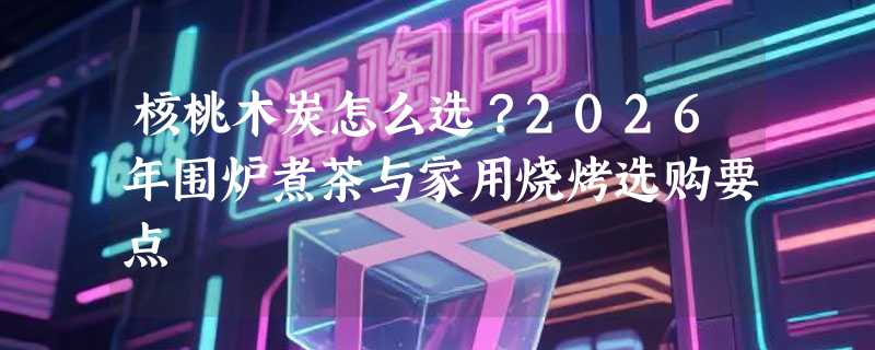 核桃木炭怎么选？2026年围炉煮茶与家用烧烤选购要点