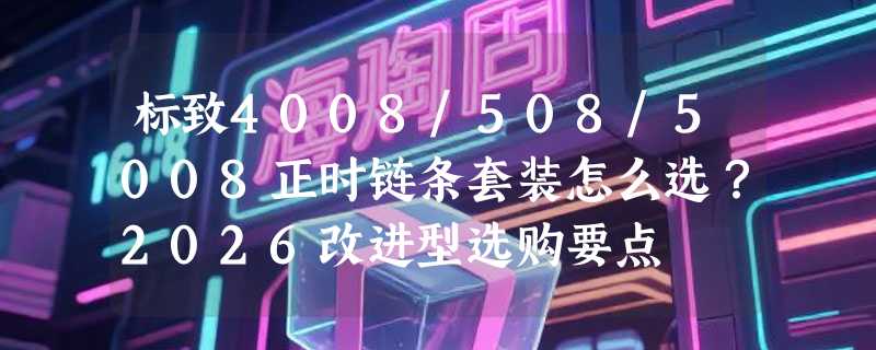 标致4008/508/5008正时链条套装怎么选？2026改进型选购要点