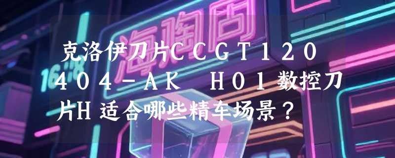 克洛伊刀片CCGT120404-AK H01数控刀片H适合哪些精车场景？