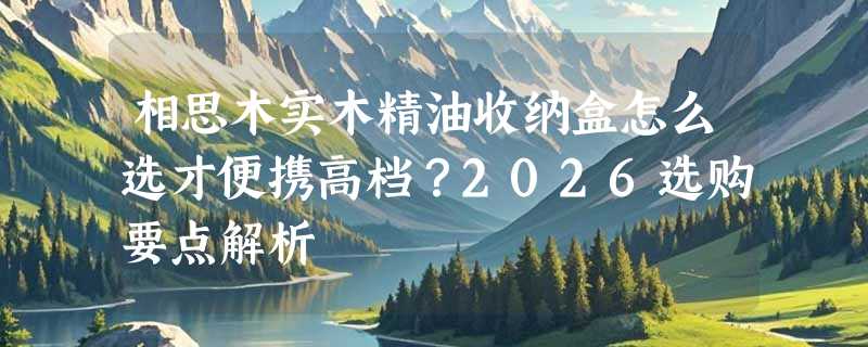 相思木实木精油收纳盒怎么选才便携高档？2026选购要点解析
