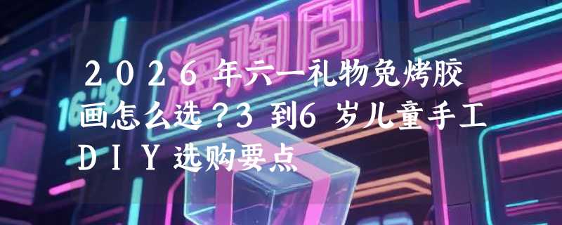 2026年六一礼物免烤胶画怎么选？3到6岁儿童手工DIY选购要点