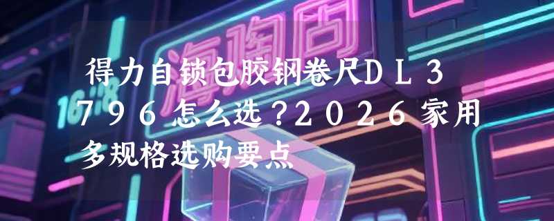 得力自锁包胶钢卷尺DL3796怎么选？2026家用多规格选购要点