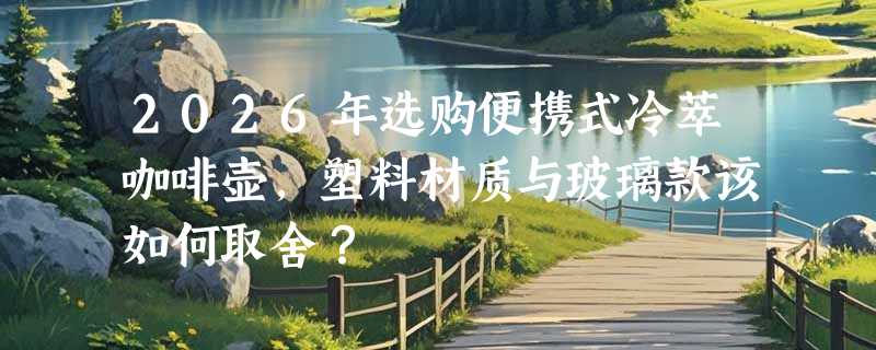 2026年选购便携式冷萃咖啡壶，塑料材质与玻璃款该如何取舍？