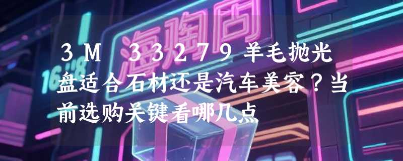 3M 33279羊毛抛光盘适合石材还是汽车美容？当前选购关键看哪几点