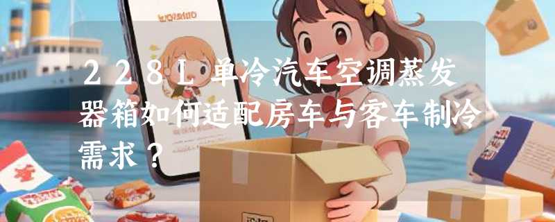 228L单冷汽车空调蒸发器箱如何适配房车与客车制冷需求？
