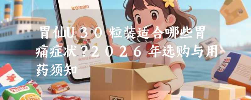 胃仙U30粒装适合哪些胃痛症状？2026年选购与用药须知