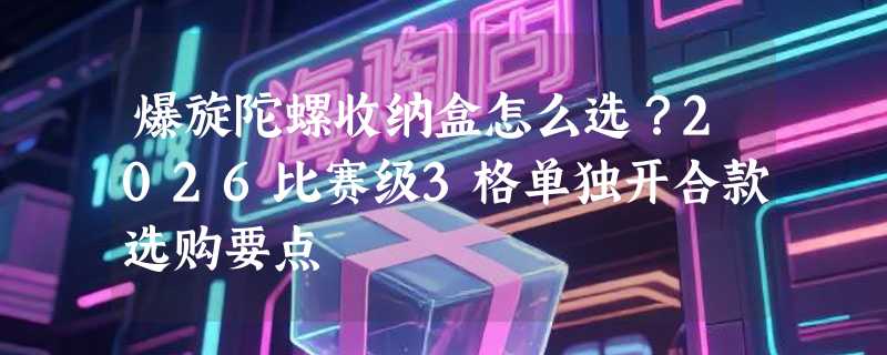爆旋陀螺收纳盒怎么选？2026比赛级3格单独开合款选购要点