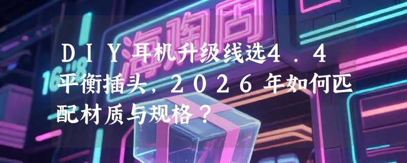 DIY耳机升级线选4.4平衡插头，2026年如何匹配材质与规格？