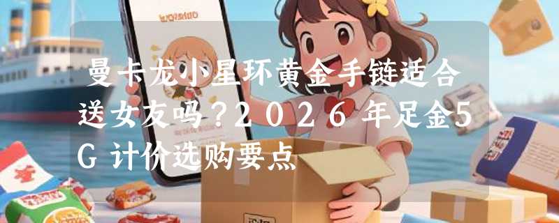 曼卡龙小星环黄金手链适合送女友吗？2026年足金5G计价选购要点