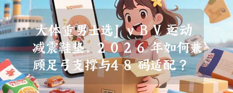 大体重男士选JvBV运动减震鞋垫，2026年如何兼顾足弓支撑与48码适配？