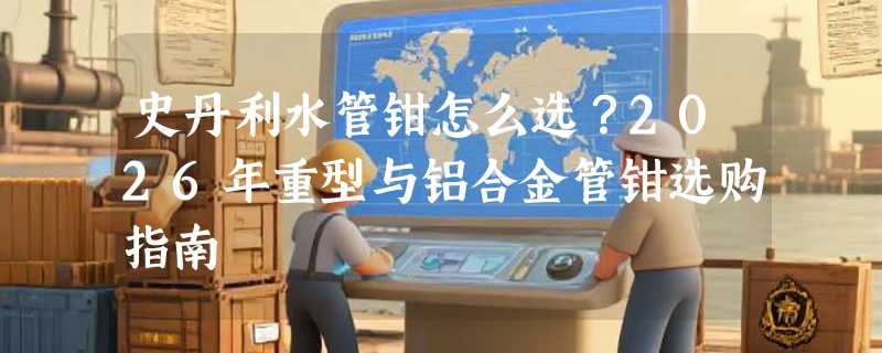 史丹利水管钳怎么选？2026年重型与铝合金管钳选购指南
