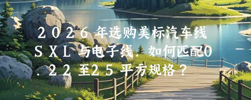 2026年选购美标汽车线SXL与电子线，如何匹配0.22至25平方规格？
