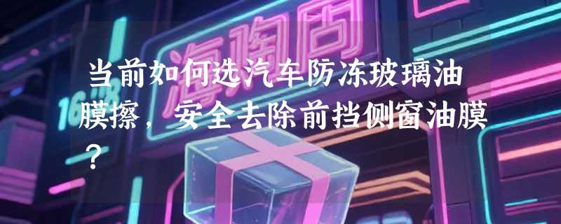 当前如何选汽车防冻玻璃油膜擦，安全去除前挡侧窗油膜？