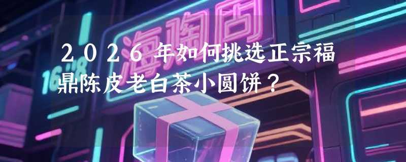 2026年如何挑选正宗福鼎陈皮老白茶小圆饼？