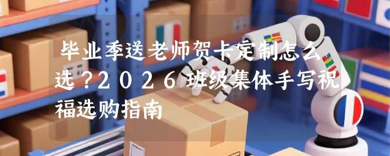 毕业季送老师贺卡定制怎么选？2026班级集体手写祝福选购指南