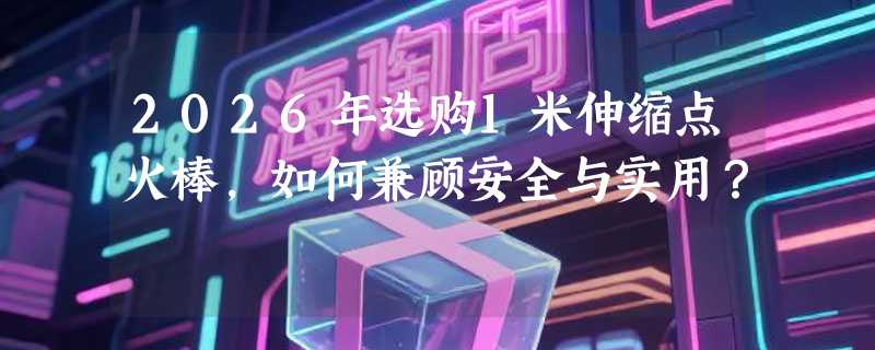 2026年选购1米伸缩点火棒，如何兼顾安全与实用？