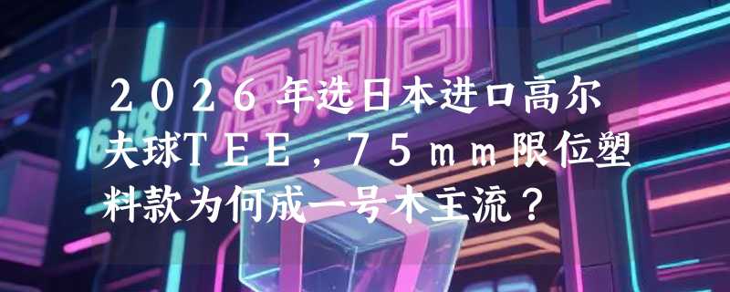 2026年选日本进口高尔夫球TEE，75mm限位塑料款为何成一号木主流？