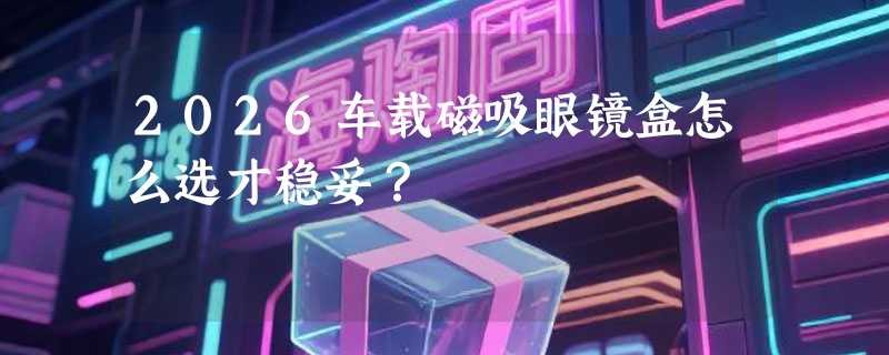 2026车载磁吸眼镜盒怎么选才稳妥？