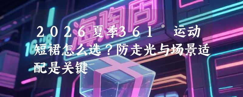 2026夏季361°运动短裙怎么选？防走光与场景适配是关键