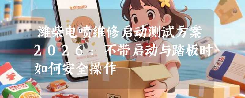 潍柴电喷维修启动测试方案2026：不带启动与踏板时如何安全操作