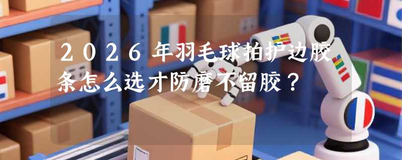 2026年羽毛球拍护边胶条怎么选才防磨不留胶？