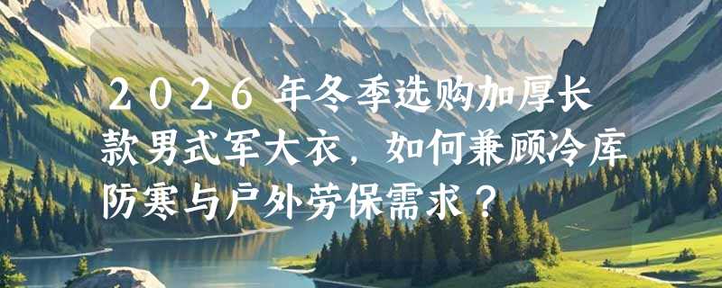 2026年冬季选购加厚长款男式军大衣，如何兼顾冷库防寒与户外劳保需求？