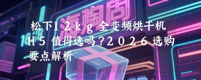 松下12kg全变频烘干机H5值得选吗？2026选购要点解析
