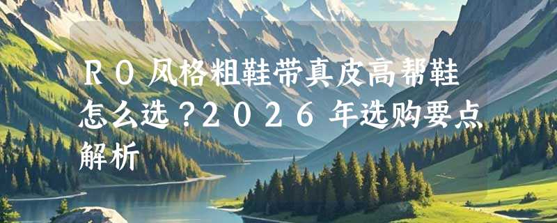 RO风格粗鞋带真皮高帮鞋怎么选？2026年选购要点解析