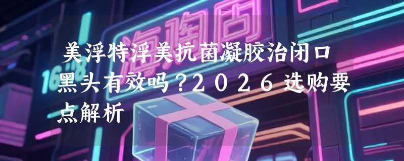 美浮特浮美抗菌凝胶治闭口黑头有效吗？2026选购要点解析