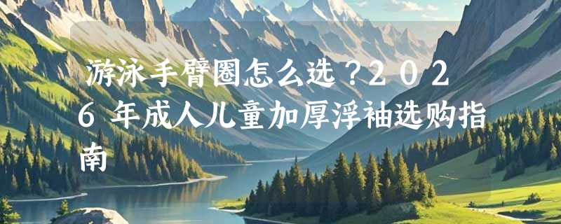 游泳手臂圈怎么选？2026年成人儿童加厚浮袖选购指南