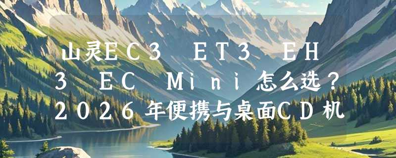 山灵EC3 ET3 EH3 EC Mini怎么选？2026年便携与桌面CD机决策指南