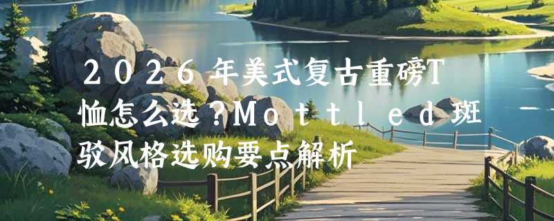 2026年美式复古重磅T恤怎么选？Mottled斑驳风格选购要点解析