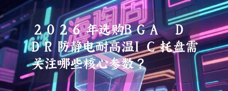 2026年选购BGA DDR防静电耐高温IC托盘需关注哪些核心参数？
