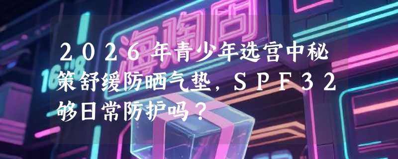 2026年青少年选宫中秘策舒缓防晒气垫，SPF32够日常防护吗？