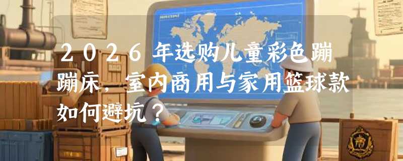 2026年选购儿童彩色蹦蹦床，室内商用与家用篮球款如何避坑？