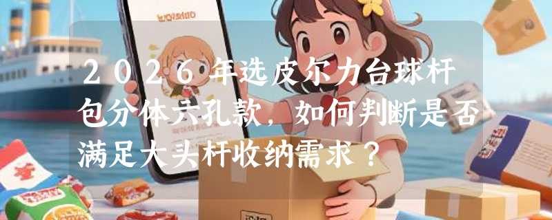 2026年选皮尔力台球杆包分体六孔款，如何判断是否满足大头杆收纳需求？