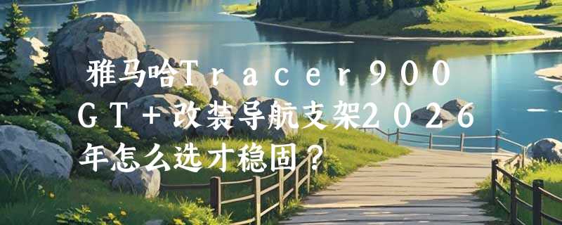 雅马哈Tracer900GT+改装导航支架2026年怎么选才稳固？