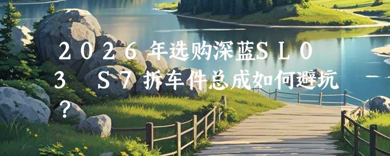 2026年选购深蓝SL03 S7拆车件总成如何避坑？