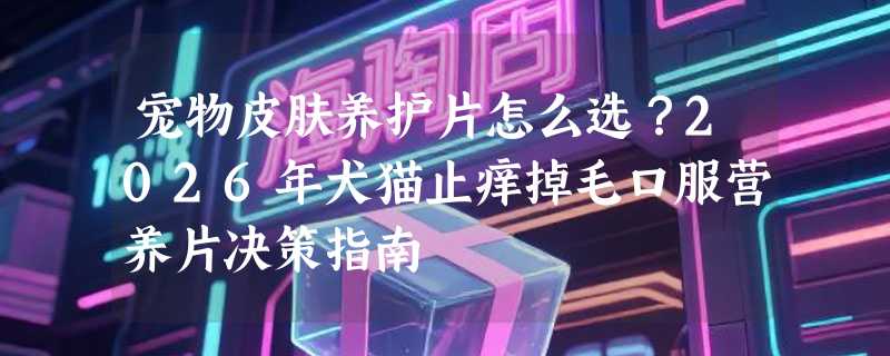 宠物皮肤养护片怎么选？2026年犬猫止痒掉毛口服营养片决策指南