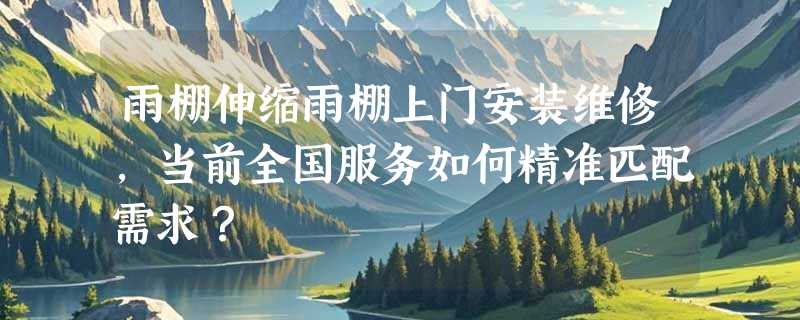 雨棚伸缩雨棚上门安装维修，当前全国服务如何精准匹配需求？