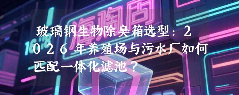 玻璃钢生物除臭箱选型：2026年养殖场与污水厂如何匹配一体化滤池？