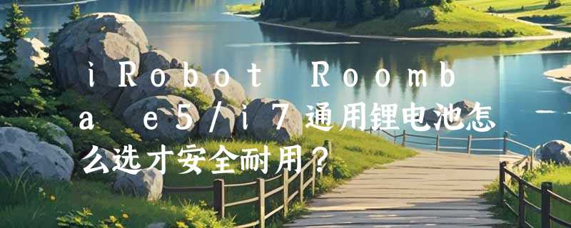 iRobot Roomba e5/i7通用锂电池怎么选才安全耐用？