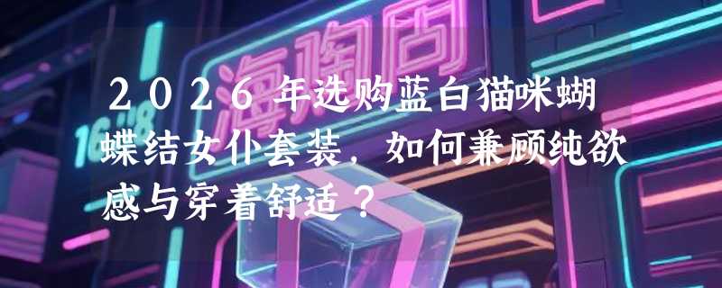 2026年选购蓝白猫咪蝴蝶结女仆套装，如何兼顾纯欲感与穿着舒适？